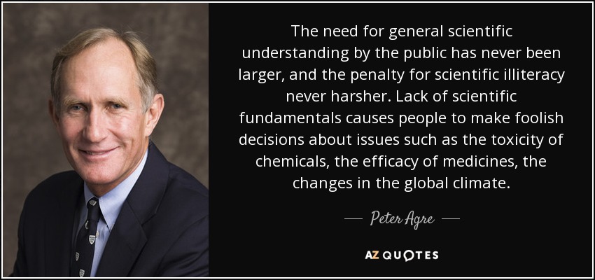 The need for general scientific understanding by the public has never been larger, and the penalty for scientific illiteracy never harsher. Lack of scientific fundamentals causes people to make foolish decisions about issues such as the toxicity of chemicals, the efficacy of medicines, the changes in the global climate. - Peter Agre