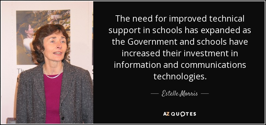 The need for improved technical support in schools has expanded as the Government and schools have increased their investment in information and communications technologies. - Estelle Morris, Baroness Morris of Yardley