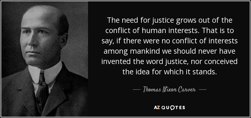 The need for justice grows out of the conflict of human interests. That is to say, if there were no conflict of interests among mankind we should never have invented the word justice, nor conceived the idea for which it stands. - Thomas Nixon Carver