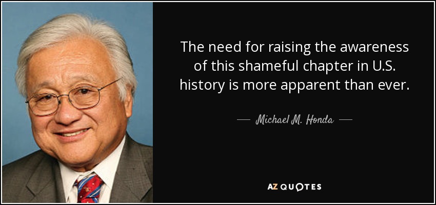 The need for raising the awareness of this shameful chapter in U.S. history is more apparent than ever. - Michael M. Honda