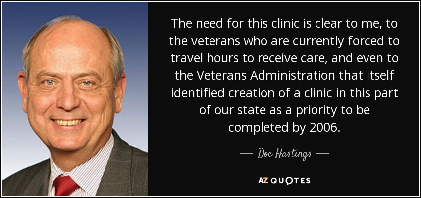 The need for this clinic is clear to me, to the veterans who are currently forced to travel hours to receive care, and even to the Veterans Administration that itself identified creation of a clinic in this part of our state as a priority to be completed by 2006. - Doc Hastings