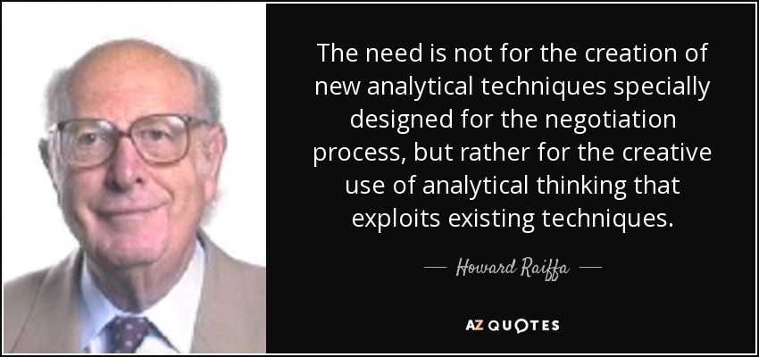 The need is not for the creation of new analytical techniques specially designed for the negotiation process, but rather for the creative use of analytical thinking that exploits existing techniques. - Howard Raiffa