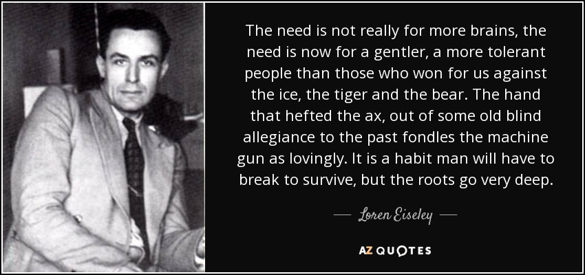 The need is not really for more brains, the need is now for a gentler, a more tolerant people than those who won for us against the ice, the tiger and the bear. The hand that hefted the ax, out of some old blind allegiance to the past fondles the machine gun as lovingly. It is a habit man will have to break to survive, but the roots go very deep. - Loren Eiseley