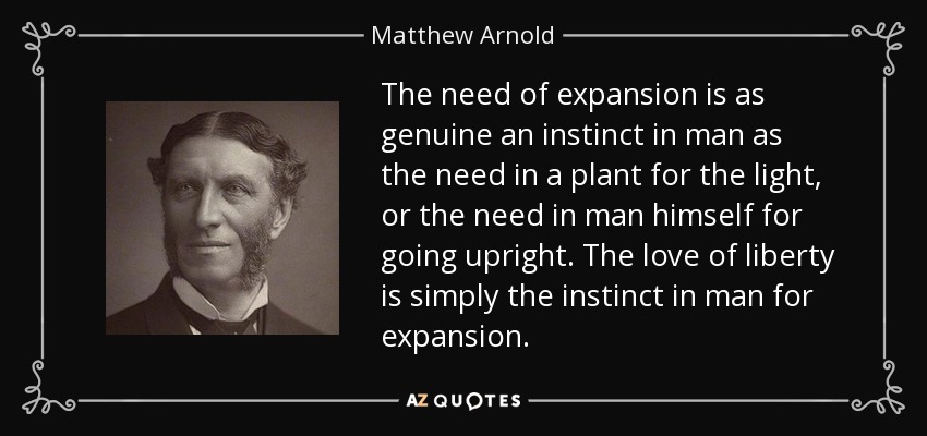 The need of expansion is as genuine an instinct in man as the need in a plant for the light, or the need in man himself for going upright. The love of liberty is simply the instinct in man for expansion. - Matthew Arnold