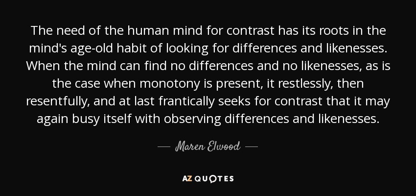 The need of the human mind for contrast has its roots in the mind's age-old habit of looking for differences and likenesses. When the mind can find no differences and no likenesses, as is the case when monotony is present, it restlessly, then resentfully, and at last frantically seeks for contrast that it may again busy itself with observing differences and likenesses. - Maren Elwood