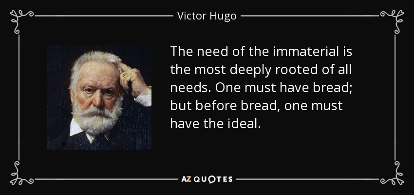 The need of the immaterial is the most deeply rooted of all needs. One must have bread; but before bread, one must have the ideal. - Victor Hugo