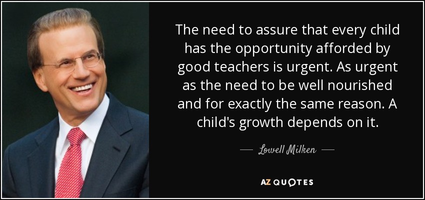 The need to assure that every child has the opportunity afforded by good teachers is urgent. As urgent as the need to be well nourished and for exactly the same reason. A child's growth depends on it. - Lowell Milken