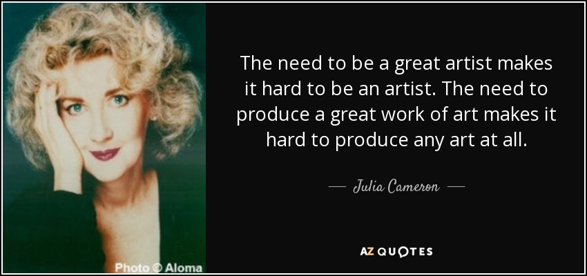 The need to be a great artist makes it hard to be an artist. The need to produce a great work of art makes it hard to produce any art at all. - Julia Cameron