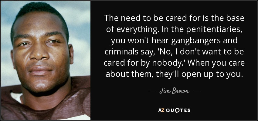 The need to be cared for is the base of everything. In the penitentiaries, you won't hear gangbangers and criminals say, 'No, I don't want to be cared for by nobody.' When you care about them, they'll open up to you. - Jim Brown