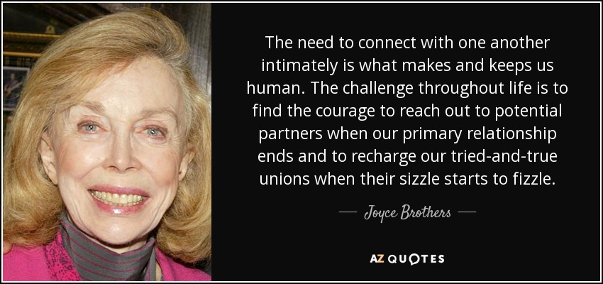 The need to connect with one another intimately is what makes and keeps us human. The challenge throughout life is to find the courage to reach out to potential partners when our primary relationship ends and to recharge our tried-and-true unions when their sizzle starts to fizzle. - Joyce Brothers