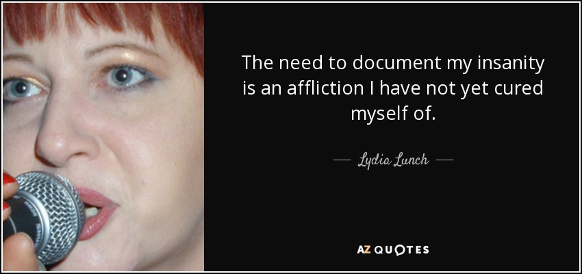 The need to document my insanity is an affliction I have not yet cured myself of. - Lydia Lunch