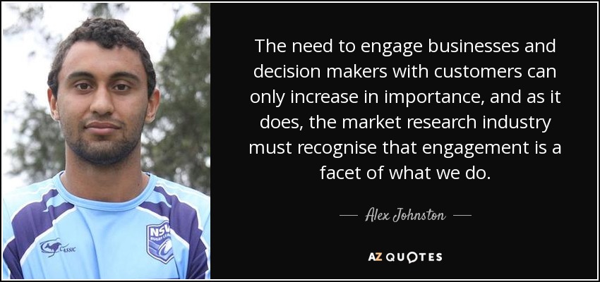 The need to engage businesses and decision makers with customers can only increase in importance, and as it does, the market research industry must recognise that engagement is a facet of what we do. - Alex Johnston