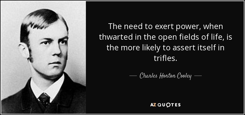 The need to exert power, when thwarted in the open fields of life, is the more likely to assert itself in trifles. - Charles Horton Cooley