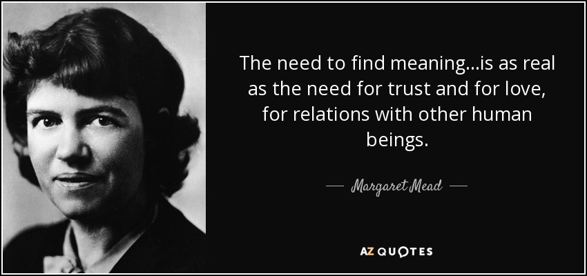 The need to find meaning...is as real as the need for trust and for love, for relations with other human beings. - Margaret Mead