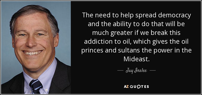 The need to help spread democracy and the ability to do that will be much greater if we break this addiction to oil, which gives the oil princes and sultans the power in the Mideast. - Jay Inslee