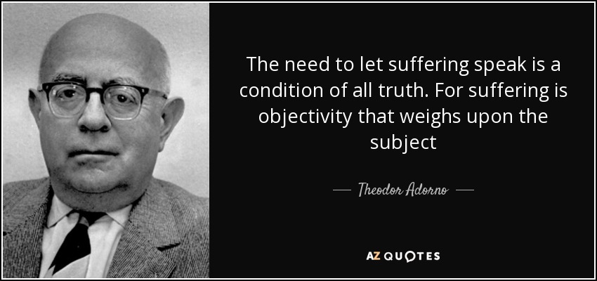 The need to let suffering speak is a condition of all truth. For suffering is objectivity that weighs upon the subject - Theodor Adorno