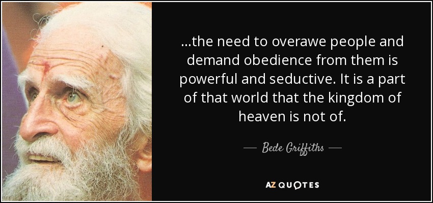 ...the need to overawe people and demand obedience from them is powerful and seductive. It is a part of that world that the kingdom of heaven is not of. - Bede Griffiths