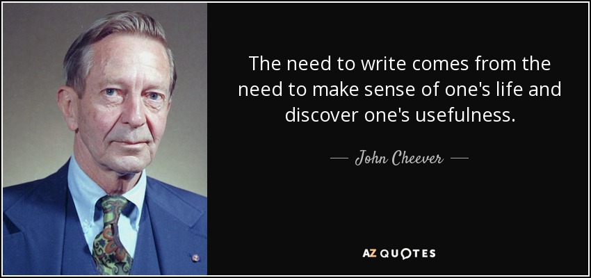 The need to write comes from the need to make sense of one's life and discover one's usefulness. - John Cheever