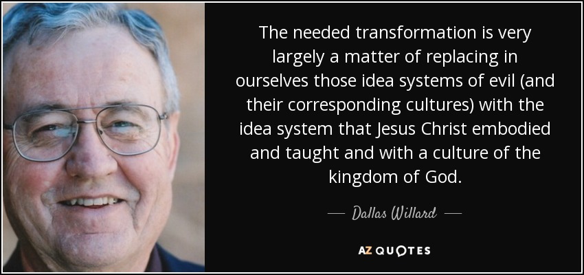 The needed transformation is very largely a matter of replacing in ourselves those idea systems of evil (and their corresponding cultures) with the idea system that Jesus Christ embodied and taught and with a culture of the kingdom of God. - Dallas Willard