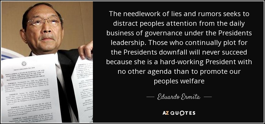 The needlework of lies and rumors seeks to distract peoples attention from the daily business of governance under the Presidents leadership. Those who continually plot for the Presidents downfall will never succeed because she is a hard-working President with no other agenda than to promote our peoples welfare - Eduardo Ermita