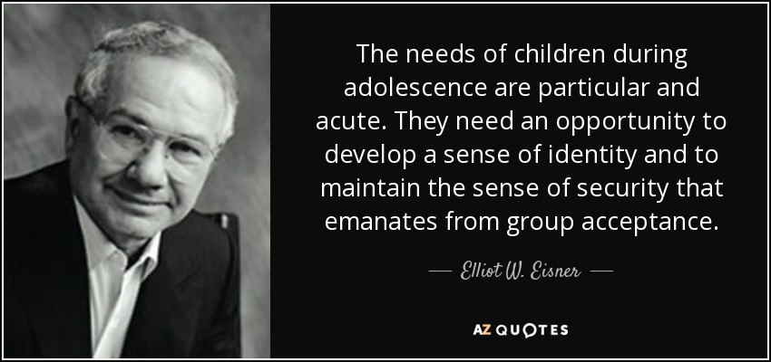 The needs of children during adolescence are particular and acute. They need an opportunity to develop a sense of identity and to maintain the sense of security that emanates from group acceptance. - Elliot W. Eisner