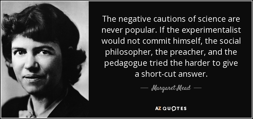 The negative cautions of science are never popular. If the experimentalist would not commit himself, the social philosopher, the preacher, and the pedagogue tried the harder to give a short-cut answer. - Margaret Mead