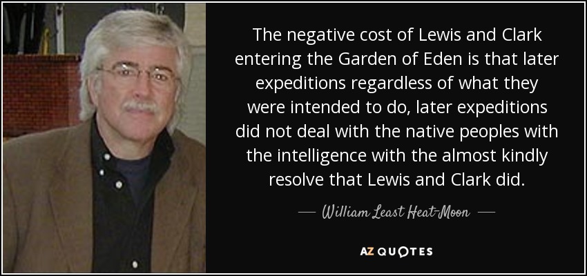 The negative cost of Lewis and Clark entering the Garden of Eden is that later expeditions regardless of what they were intended to do, later expeditions did not deal with the native peoples with the intelligence with the almost kindly resolve that Lewis and Clark did. - William Least Heat-Moon