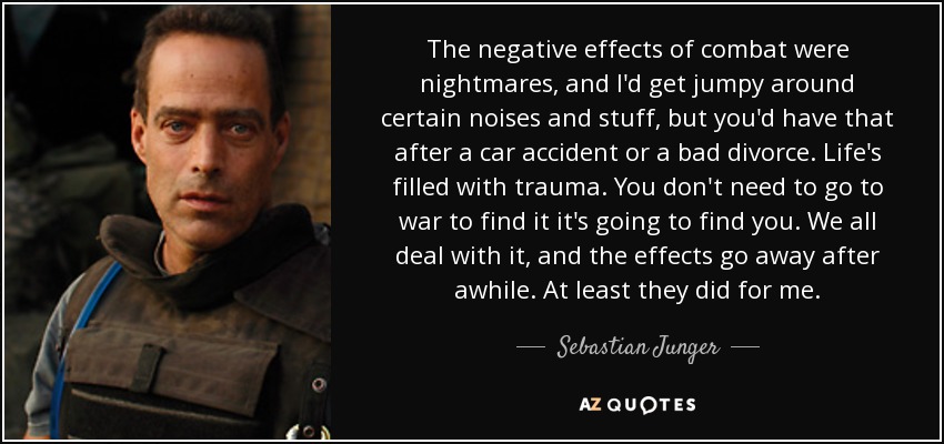 The negative effects of combat were nightmares, and I'd get jumpy around certain noises and stuff, but you'd have that after a car accident or a bad divorce. Life's filled with trauma. You don't need to go to war to find it it's going to find you. We all deal with it, and the effects go away after awhile. At least they did for me. - Sebastian Junger