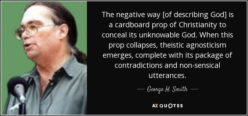 The negative way [of describing God] is a cardboard prop of Christianity to conceal its unknowable God. When this prop collapses, theistic agnosticism emerges, complete with its package of contradictions and non-sensical utterances. - George H. Smith