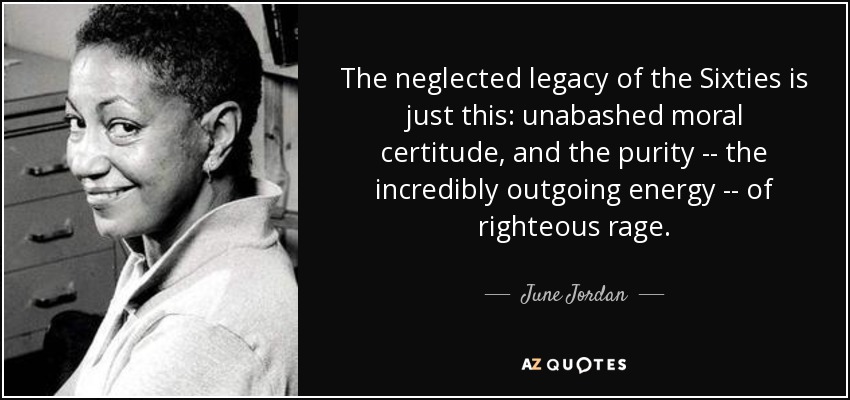 The neglected legacy of the Sixties is just this: unabashed moral certitude, and the purity -- the incredibly outgoing energy -- of righteous rage. - June Jordan