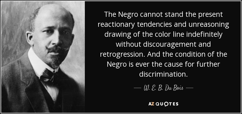 The Negro cannot stand the present reactionary tendencies and unreasoning drawing of the color line indefinitely without discouragement and retrogression. And the condition of the Negro is ever the cause for further discrimination. - W. E. B. Du Bois