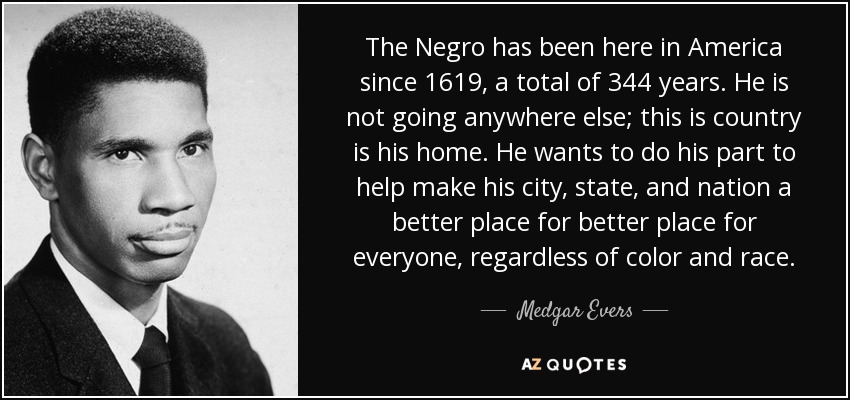 The Negro has been here in America since 1619, a total of 344 years. He is not going anywhere else; this is country is his home. He wants to do his part to help make his city, state, and nation a better place for better place for everyone, regardless of color and race. - Medgar Evers