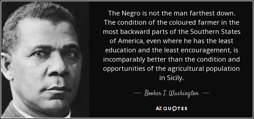 The Negro is not the man farthest down. The condition of the coloured farmer in the most backward parts of the Southern States of America, even where he has the least education and the least encouragement, is incomparably better than the condition and opportunities of the agricultural population in Sicily. - Booker T. Washington