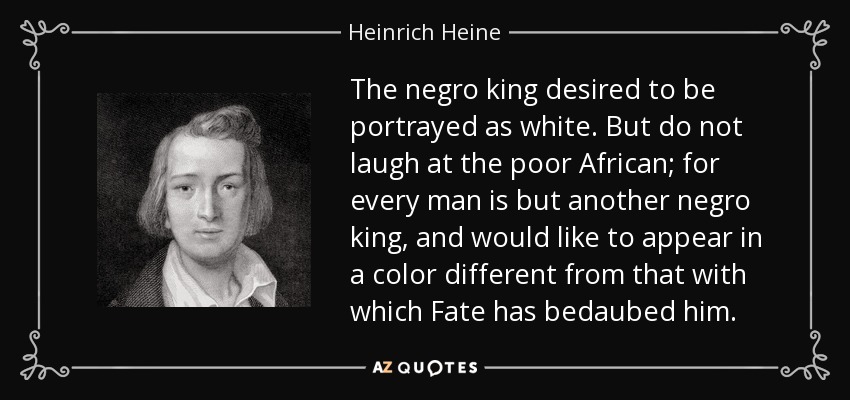 The negro king desired to be portrayed as white. But do not laugh at the poor African; for every man is but another negro king, and would like to appear in a color different from that with which Fate has bedaubed him. - Heinrich Heine