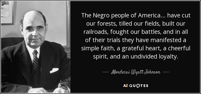 The Negro people of America... have cut our forests, tilled our fields, built our railroads, fought our battles, and in all of their trials they have manifested a simple faith, a grateful heart, a cheerful spirit, and an undivided loyalty . - Mordecai Wyatt Johnson