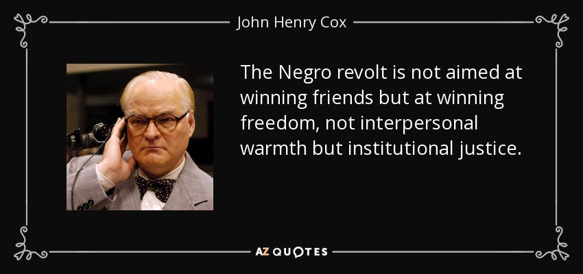 The Negro revolt is not aimed at winning friends but at winning freedom, not interpersonal warmth but institutional justice. - John Henry Cox