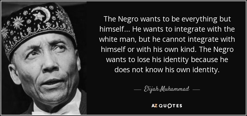 The Negro wants to be everything but himself... He wants to integrate with the white man, but he cannot integrate with himself or with his own kind. The Negro wants to lose his identity because he does not know his own identity. - Elijah Muhammad