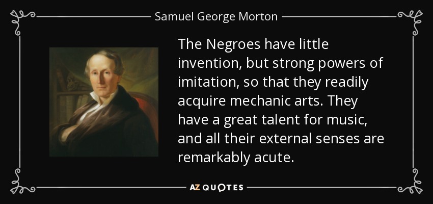 The Negroes have little invention, but strong powers of imitation, so that they readily acquire mechanic arts. They have a great talent for music, and all their external senses are remarkably acute. - Samuel George Morton