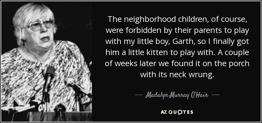 The neighborhood children, of course, were forbidden by their parents to play with my little boy, Garth, so I finally got him a little kitten to play with. A couple of weeks later we found it on the porch with its neck wrung. - Madalyn Murray O'Hair