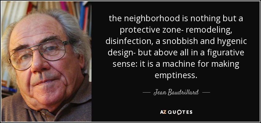 the neighborhood is nothing but a protective zone- remodeling, disinfection, a snobbish and hygenic design- but above all in a figurative sense: it is a machine for making emptiness. - Jean Baudrillard