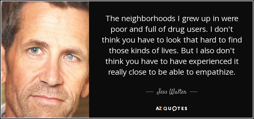 The neighborhoods I grew up in were poor and full of drug users. I don't think you have to look that hard to find those kinds of lives. But I also don't think you have to have experienced it really close to be able to empathize. - Jess Walter