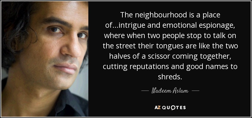 The neighbourhood is a place of...intrigue and emotional espionage, where when two people stop to talk on the street their tongues are like the two halves of a scissor coming together, cutting reputations and good names to shreds. - Nadeem Aslam