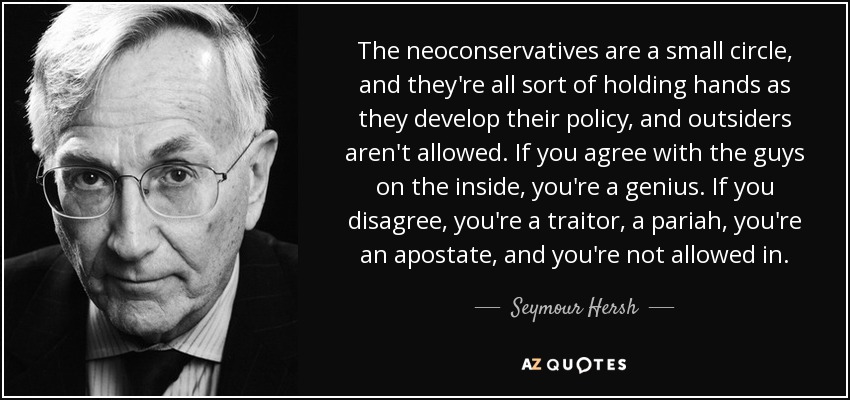 The neoconservatives are a small circle, and they're all sort of holding hands as they develop their policy, and outsiders aren't allowed. If you agree with the guys on the inside, you're a genius. If you disagree, you're a traitor, a pariah, you're an apostate, and you're not allowed in. - Seymour Hersh