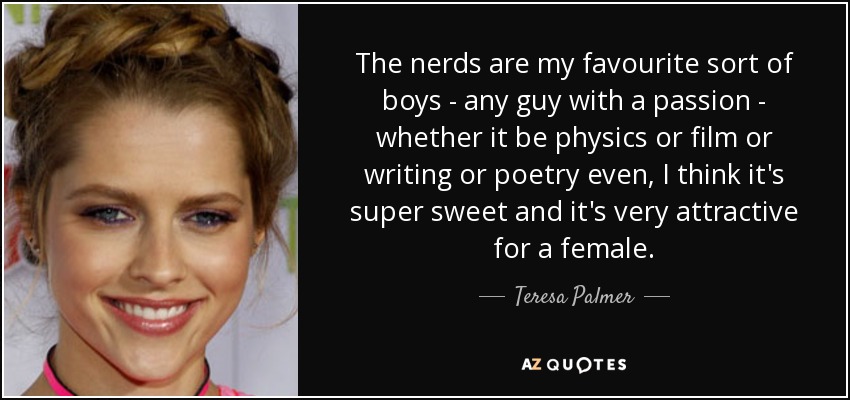 The nerds are my favourite sort of boys - any guy with a passion - whether it be physics or film or writing or poetry even, I think it's super sweet and it's very attractive for a female. - Teresa Palmer
