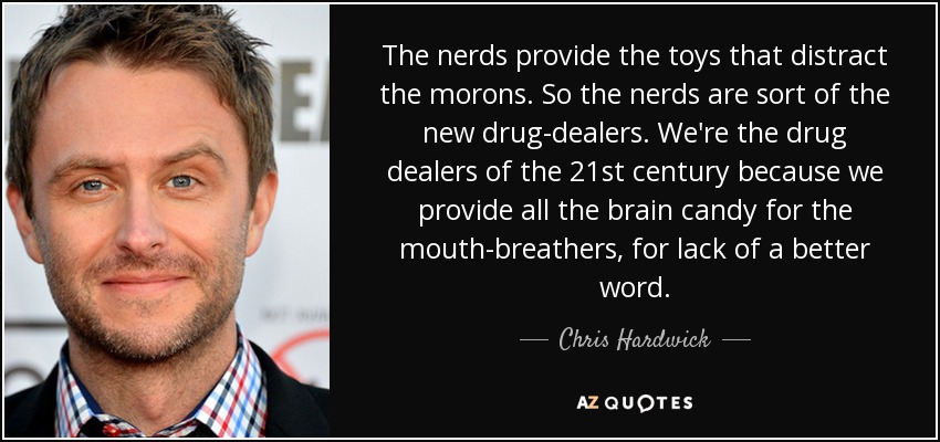 The nerds provide the toys that distract the morons. So the nerds are sort of the new drug-dealers. We're the drug dealers of the 21st century because we provide all the brain candy for the mouth-breathers, for lack of a better word. - Chris Hardwick