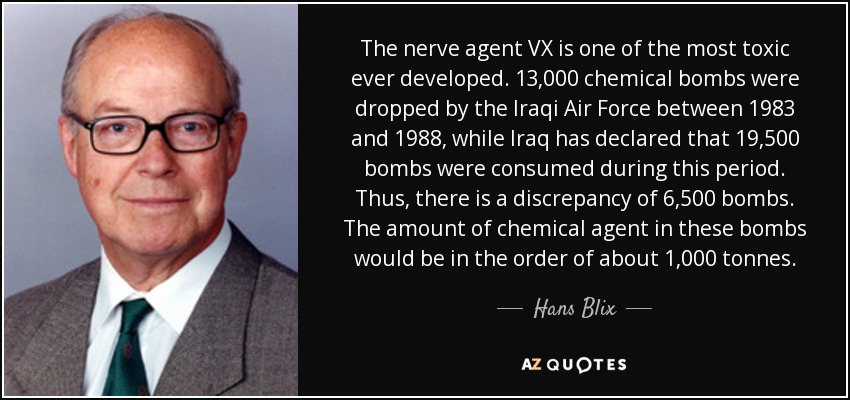 The nerve agent VX is one of the most toxic ever developed. 13,000 chemical bombs were dropped by the Iraqi Air Force between 1983 and 1988, while Iraq has declared that 19,500 bombs were consumed during this period. Thus, there is a discrepancy of 6,500 bombs. The amount of chemical agent in these bombs would be in the order of about 1,000 tonnes. - Hans Blix