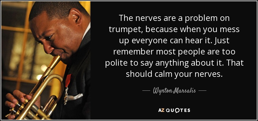 The nerves are a problem on trumpet, because when you mess up everyone can hear it. Just remember most people are too polite to say anything about it. That should calm your nerves. - Wynton Marsalis