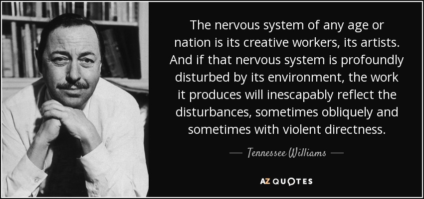 The nervous system of any age or nation is its creative workers, its artists. And if that nervous system is profoundly disturbed by its environment, the work it produces will inescapably reflect the disturbances, sometimes obliquely and sometimes with violent directness. - Tennessee Williams