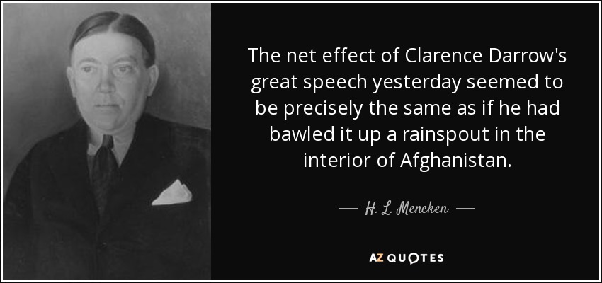 The net effect of Clarence Darrow's great speech yesterday seemed to be precisely the same as if he had bawled it up a rainspout in the interior of Afghanistan. - H. L. Mencken