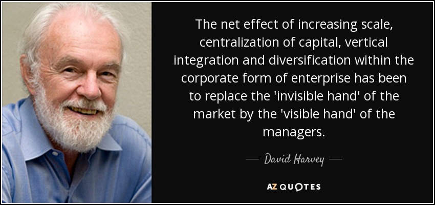The net effect of increasing scale, centralization of capital, vertical integration and diversification within the corporate form of enterprise has been to replace the 'invisible hand' of the market by the 'visible hand' of the managers. - David Harvey